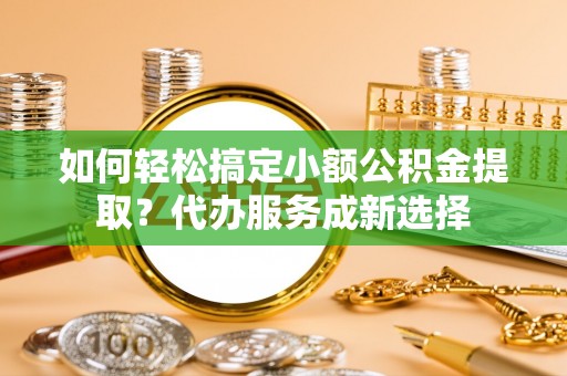 拜城如何轻松搞定小额公积金提取？代办服务成新选择